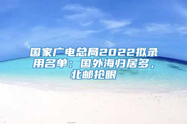 国家广电总局2022拟录用名单：国外海归居多，北邮抢眼