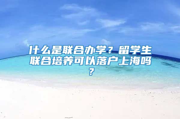 什么是联合办学？留学生联合培养可以落户上海吗？