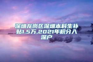 深圳龙岗区深圳本科生补贴1.5万,2021年积分入深户