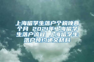 上海留学生落户个税晚两个月 2021年上海留学生落户流程 上海留学生落户预约递交材料