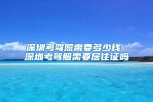 深圳考驾照需要多少钱 深圳考驾照需要居住证吗