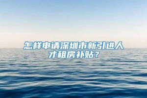 怎样申请深圳市新引进人才租房补贴？