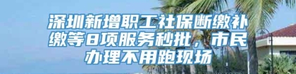 深圳新增职工社保断缴补缴等8项服务秒批，市民办理不用跑现场