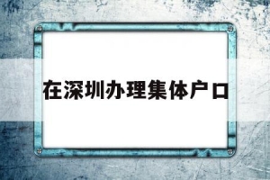 在深圳办理集体户口(深圳集体户口迁出办理)