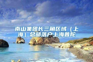 南山集团长三角区域（上海）总部落户上海普陀