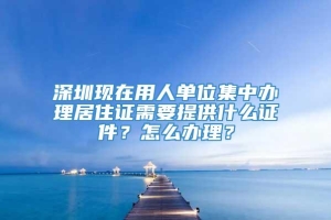 深圳现在用人单位集中办理居住证需要提供什么证件？怎么办理？