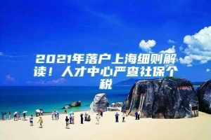 2021年落户上海细则解读！人才中心严查社保个税