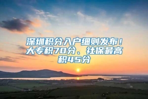 深圳积分入户细则发布！大专积70分、社保最高积45分