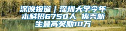 深晚报道｜深圳大学今年本科招6750人 优秀新生最高奖励10万