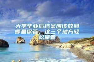 大学毕业后档案应该放到哪里保管，这三个地方轻松保管