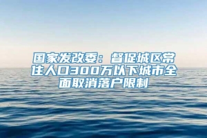 国家发改委：督促城区常住人口300万以下城市全面取消落户限制