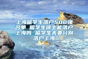 上海留学生落户500强名单 留学生硕士能落户上海吗 留学生夫妻分别落户上海