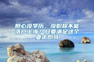 担心没学历，没职称不能落户上海？只要满足这个要求即可