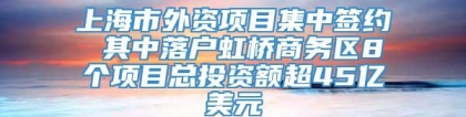 上海市外资项目集中签约 其中落户虹桥商务区8个项目总投资额超45亿美元