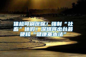 体检可刷医保！强制“社畜”休假！深圳将出台最硬核“健康基本法”