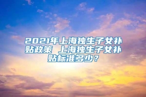 2021年上海独生子女补贴政策 上海独生子女补贴标准多少？