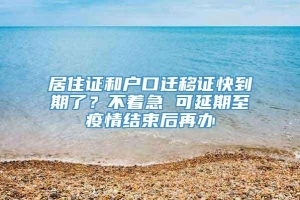 居住证和户口迁移证快到期了？不着急 可延期至疫情结束后再办