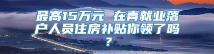 最高15万元 在青就业落户人员住房补贴你领了吗？