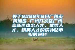 关于2022年9月广州市黄埔区 广州开发区广州高新区杰出人才、优秀人才、精英人才购房补贴申报的通知