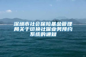 深圳市社会保险基金管理局关于切换社保业务预约系统的通知