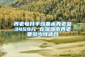 养老每月平均基本养老金3459元 在深圳市养老要多少钱适合