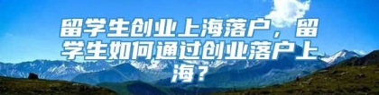 留学生创业上海落户，留学生如何通过创业落户上海？