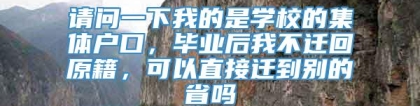 请问一下我的是学校的集体户口，毕业后我不迁回原籍，可以直接迁到别的省吗