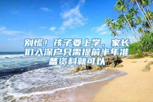 别慌！孩子要上学，家长们入深户只需提前半年准备资料就可以