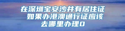 在深圳宝安沙井有居住证 如果办港澳通行证应该去哪里办理0