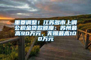 重要调整！江苏多市上调公积金贷款额度：苏州最高90万元，无锡最高100万元