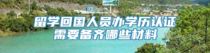 留学回国人员办学历认证需要备齐哪些材料