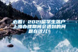 必看！2021留学生落户上海办理期间会遇到的问题在这儿！