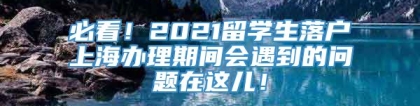 必看！2021留学生落户上海办理期间会遇到的问题在这儿！