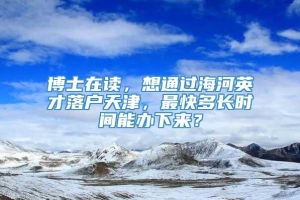 博士在读，想通过海河英才落户天津，最快多长时间能办下来？