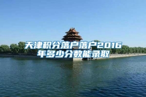 天津积分落户落户2016年多少分数能录取