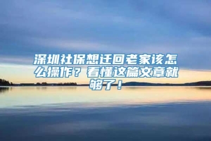 深圳社保想迁回老家该怎么操作？看懂这篇文章就够了！