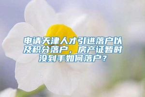 申请天津人才引进落户以及积分落户，房产证暂时没到手如何落户？