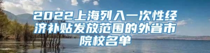 2022上海列入一次性经济补贴发放范围的外省市院校名单