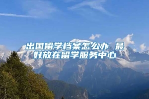 出国留学档案怎么办 最好放在留学服务中心