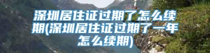 深圳居住证过期了怎么续期(深圳居住证过期了一年怎么续期)