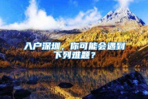 入户深圳，你可能会遇到下列难题？