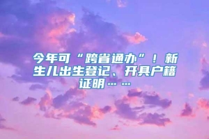 今年可“跨省通办”！新生儿出生登记、开具户籍证明……