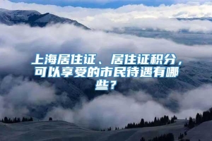 上海居住证、居住证积分，可以享受的市民待遇有哪些？