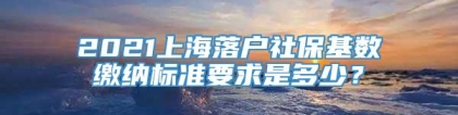 2021上海落户社保基数缴纳标准要求是多少？