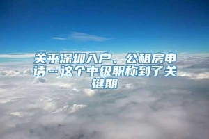 关乎深圳入户、公租房申请…这个中级职称到了关键期