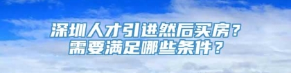 深圳人才引进然后买房？需要满足哪些条件？