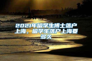 2021年留学生博士落户上海，留学生落户上海要多久