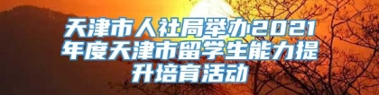 天津市人社局举办2021年度天津市留学生能力提升培育活动