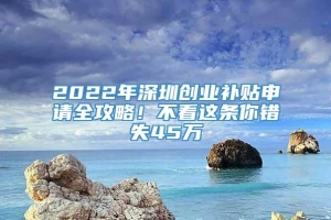 2022年深圳创业补贴申请全攻略！不看这条你错失45万