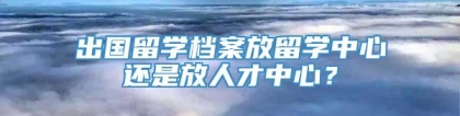 出国留学档案放留学中心还是放人才中心？